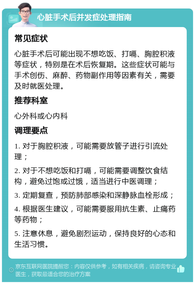 心脏手术后并发症处理指南 常见症状 心脏手术后可能出现不想吃饭、打嗝、胸腔积液等症状，特别是在术后恢复期。这些症状可能与手术创伤、麻醉、药物副作用等因素有关，需要及时就医处理。 推荐科室 心外科或心内科 调理要点 1. 对于胸腔积液，可能需要放管子进行引流处理； 2. 对于不想吃饭和打嗝，可能需要调整饮食结构，避免过饱或过饿，适当进行中医调理； 3. 定期复查，预防肺部感染和深静脉血栓形成； 4. 根据医生建议，可能需要服用抗生素、止痛药等药物； 5. 注意休息，避免剧烈运动，保持良好的心态和生活习惯。