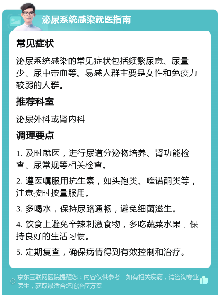 泌尿系统感染就医指南 常见症状 泌尿系统感染的常见症状包括频繁尿意、尿量少、尿中带血等。易感人群主要是女性和免疫力较弱的人群。 推荐科室 泌尿外科或肾内科 调理要点 1. 及时就医，进行尿道分泌物培养、肾功能检查、尿常规等相关检查。 2. 遵医嘱服用抗生素，如头孢类、喹诺酮类等，注意按时按量服用。 3. 多喝水，保持尿路通畅，避免细菌滋生。 4. 饮食上避免辛辣刺激食物，多吃蔬菜水果，保持良好的生活习惯。 5. 定期复查，确保病情得到有效控制和治疗。