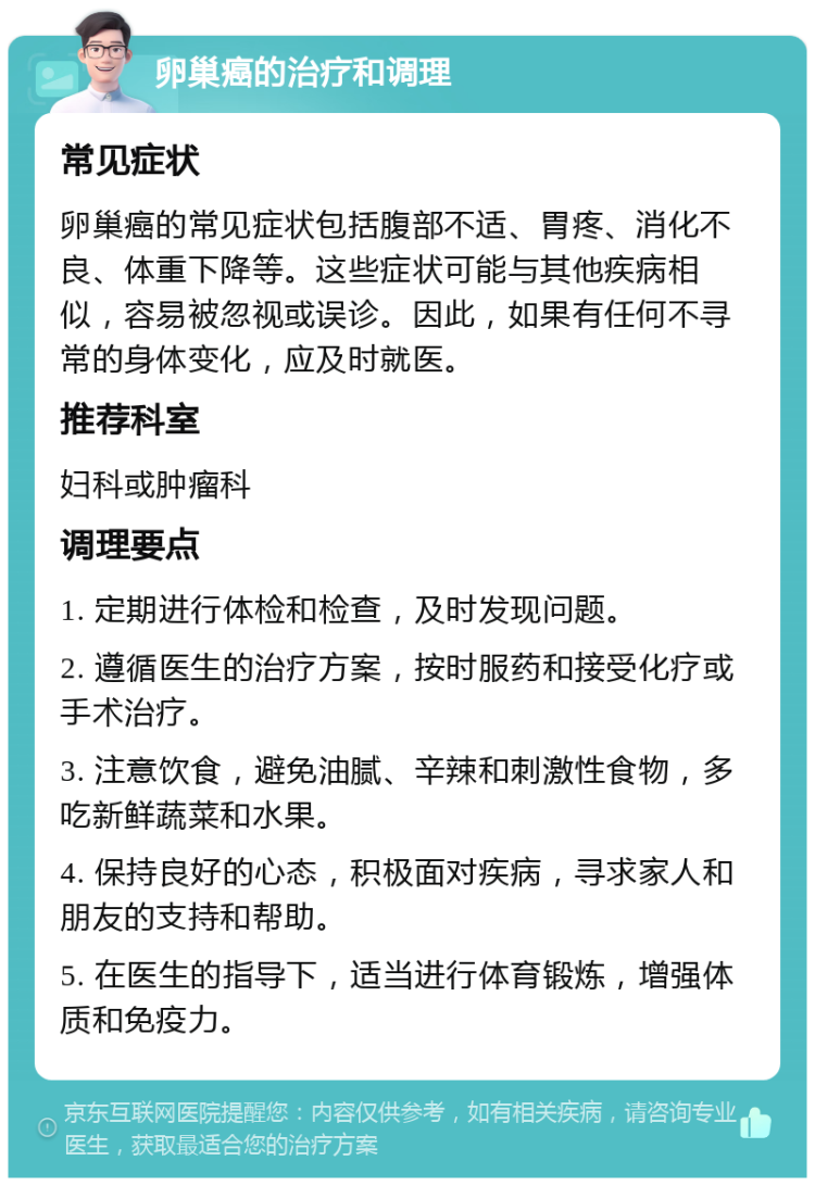 卵巢癌的治疗和调理 常见症状 卵巢癌的常见症状包括腹部不适、胃疼、消化不良、体重下降等。这些症状可能与其他疾病相似，容易被忽视或误诊。因此，如果有任何不寻常的身体变化，应及时就医。 推荐科室 妇科或肿瘤科 调理要点 1. 定期进行体检和检查，及时发现问题。 2. 遵循医生的治疗方案，按时服药和接受化疗或手术治疗。 3. 注意饮食，避免油腻、辛辣和刺激性食物，多吃新鲜蔬菜和水果。 4. 保持良好的心态，积极面对疾病，寻求家人和朋友的支持和帮助。 5. 在医生的指导下，适当进行体育锻炼，增强体质和免疫力。