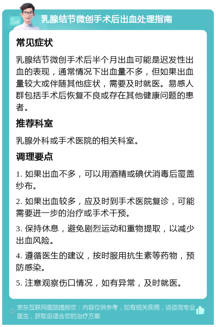 乳腺结节微创手术后出血处理指南 常见症状 乳腺结节微创手术后半个月出血可能是迟发性出血的表现，通常情况下出血量不多，但如果出血量较大或伴随其他症状，需要及时就医。易感人群包括手术后恢复不良或存在其他健康问题的患者。 推荐科室 乳腺外科或手术医院的相关科室。 调理要点 1. 如果出血不多，可以用酒精或碘伏消毒后覆盖纱布。 2. 如果出血较多，应及时到手术医院复诊，可能需要进一步的治疗或手术干预。 3. 保持休息，避免剧烈运动和重物提取，以减少出血风险。 4. 遵循医生的建议，按时服用抗生素等药物，预防感染。 5. 注意观察伤口情况，如有异常，及时就医。