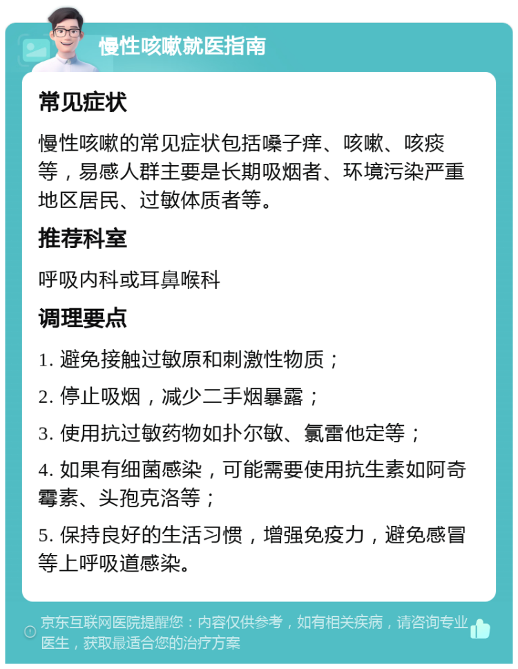 慢性咳嗽就医指南 常见症状 慢性咳嗽的常见症状包括嗓子痒、咳嗽、咳痰等，易感人群主要是长期吸烟者、环境污染严重地区居民、过敏体质者等。 推荐科室 呼吸内科或耳鼻喉科 调理要点 1. 避免接触过敏原和刺激性物质； 2. 停止吸烟，减少二手烟暴露； 3. 使用抗过敏药物如扑尔敏、氯雷他定等； 4. 如果有细菌感染，可能需要使用抗生素如阿奇霉素、头孢克洛等； 5. 保持良好的生活习惯，增强免疫力，避免感冒等上呼吸道感染。