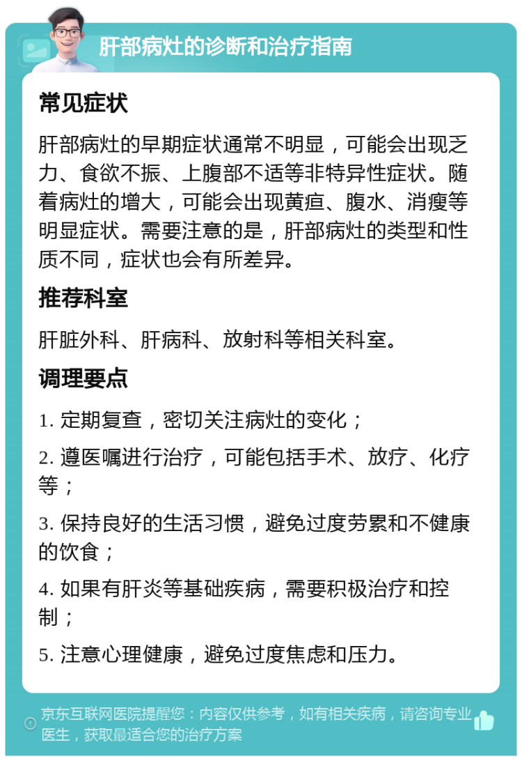 肝部病灶的诊断和治疗指南 常见症状 肝部病灶的早期症状通常不明显，可能会出现乏力、食欲不振、上腹部不适等非特异性症状。随着病灶的增大，可能会出现黄疸、腹水、消瘦等明显症状。需要注意的是，肝部病灶的类型和性质不同，症状也会有所差异。 推荐科室 肝脏外科、肝病科、放射科等相关科室。 调理要点 1. 定期复查，密切关注病灶的变化； 2. 遵医嘱进行治疗，可能包括手术、放疗、化疗等； 3. 保持良好的生活习惯，避免过度劳累和不健康的饮食； 4. 如果有肝炎等基础疾病，需要积极治疗和控制； 5. 注意心理健康，避免过度焦虑和压力。