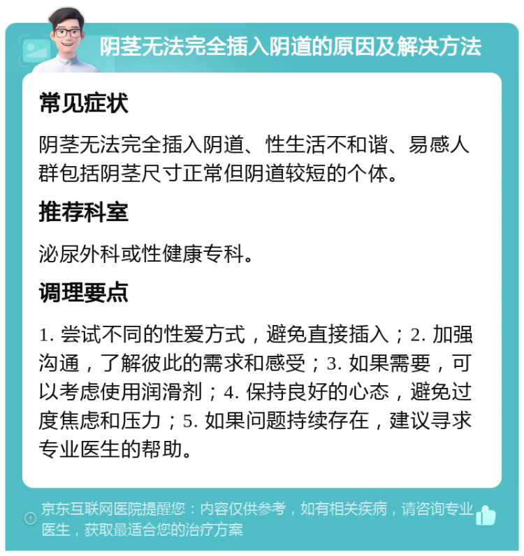 阴茎无法完全插入阴道的原因及解决方法 常见症状 阴茎无法完全插入阴道、性生活不和谐、易感人群包括阴茎尺寸正常但阴道较短的个体。 推荐科室 泌尿外科或性健康专科。 调理要点 1. 尝试不同的性爱方式，避免直接插入；2. 加强沟通，了解彼此的需求和感受；3. 如果需要，可以考虑使用润滑剂；4. 保持良好的心态，避免过度焦虑和压力；5. 如果问题持续存在，建议寻求专业医生的帮助。