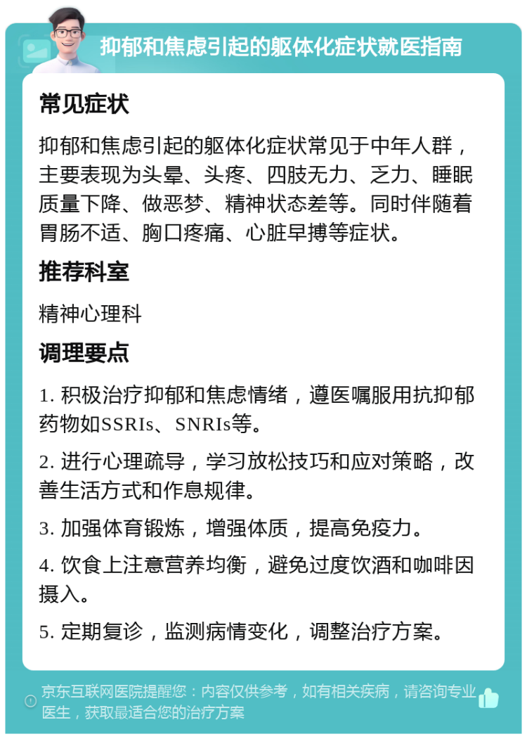 抑郁和焦虑引起的躯体化症状就医指南 常见症状 抑郁和焦虑引起的躯体化症状常见于中年人群，主要表现为头晕、头疼、四肢无力、乏力、睡眠质量下降、做恶梦、精神状态差等。同时伴随着胃肠不适、胸口疼痛、心脏早搏等症状。 推荐科室 精神心理科 调理要点 1. 积极治疗抑郁和焦虑情绪，遵医嘱服用抗抑郁药物如SSRIs、SNRIs等。 2. 进行心理疏导，学习放松技巧和应对策略，改善生活方式和作息规律。 3. 加强体育锻炼，增强体质，提高免疫力。 4. 饮食上注意营养均衡，避免过度饮酒和咖啡因摄入。 5. 定期复诊，监测病情变化，调整治疗方案。