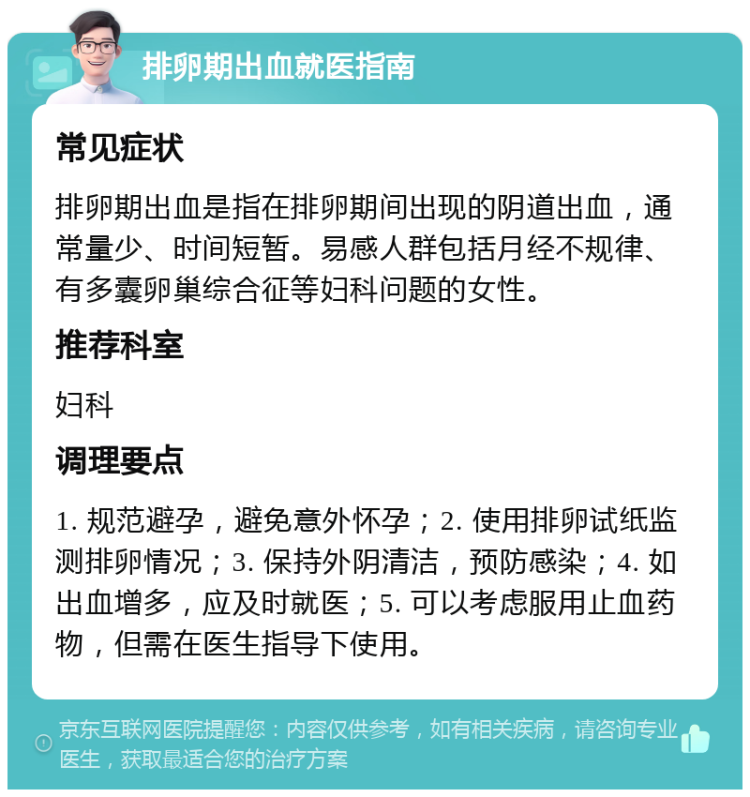 排卵期出血就医指南 常见症状 排卵期出血是指在排卵期间出现的阴道出血，通常量少、时间短暂。易感人群包括月经不规律、有多囊卵巢综合征等妇科问题的女性。 推荐科室 妇科 调理要点 1. 规范避孕，避免意外怀孕；2. 使用排卵试纸监测排卵情况；3. 保持外阴清洁，预防感染；4. 如出血增多，应及时就医；5. 可以考虑服用止血药物，但需在医生指导下使用。