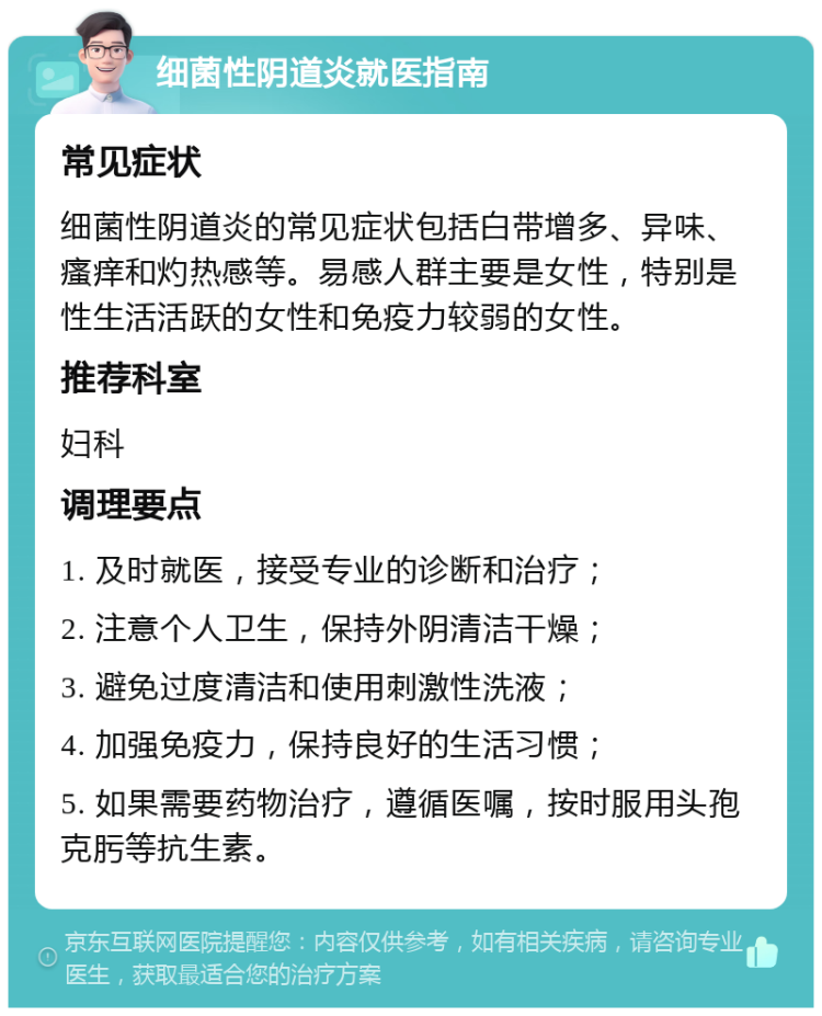 细菌性阴道炎就医指南 常见症状 细菌性阴道炎的常见症状包括白带增多、异味、瘙痒和灼热感等。易感人群主要是女性，特别是性生活活跃的女性和免疫力较弱的女性。 推荐科室 妇科 调理要点 1. 及时就医，接受专业的诊断和治疗； 2. 注意个人卫生，保持外阴清洁干燥； 3. 避免过度清洁和使用刺激性洗液； 4. 加强免疫力，保持良好的生活习惯； 5. 如果需要药物治疗，遵循医嘱，按时服用头孢克肟等抗生素。