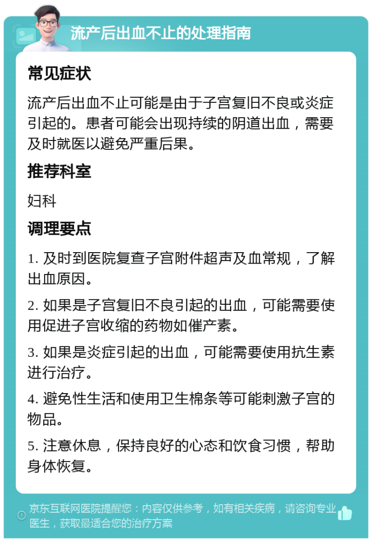 流产后出血不止的处理指南 常见症状 流产后出血不止可能是由于子宫复旧不良或炎症引起的。患者可能会出现持续的阴道出血，需要及时就医以避免严重后果。 推荐科室 妇科 调理要点 1. 及时到医院复查子宫附件超声及血常规，了解出血原因。 2. 如果是子宫复旧不良引起的出血，可能需要使用促进子宫收缩的药物如催产素。 3. 如果是炎症引起的出血，可能需要使用抗生素进行治疗。 4. 避免性生活和使用卫生棉条等可能刺激子宫的物品。 5. 注意休息，保持良好的心态和饮食习惯，帮助身体恢复。