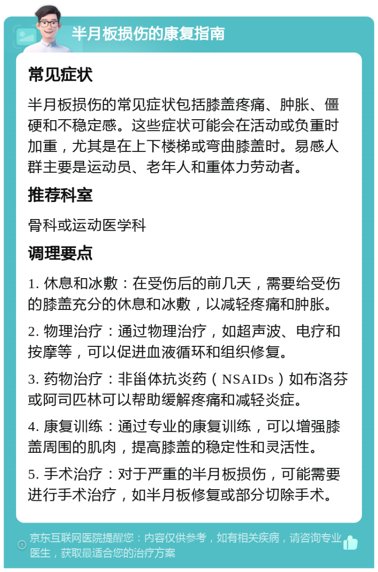 半月板损伤的康复指南 常见症状 半月板损伤的常见症状包括膝盖疼痛、肿胀、僵硬和不稳定感。这些症状可能会在活动或负重时加重，尤其是在上下楼梯或弯曲膝盖时。易感人群主要是运动员、老年人和重体力劳动者。 推荐科室 骨科或运动医学科 调理要点 1. 休息和冰敷：在受伤后的前几天，需要给受伤的膝盖充分的休息和冰敷，以减轻疼痛和肿胀。 2. 物理治疗：通过物理治疗，如超声波、电疗和按摩等，可以促进血液循环和组织修复。 3. 药物治疗：非甾体抗炎药（NSAIDs）如布洛芬或阿司匹林可以帮助缓解疼痛和减轻炎症。 4. 康复训练：通过专业的康复训练，可以增强膝盖周围的肌肉，提高膝盖的稳定性和灵活性。 5. 手术治疗：对于严重的半月板损伤，可能需要进行手术治疗，如半月板修复或部分切除手术。