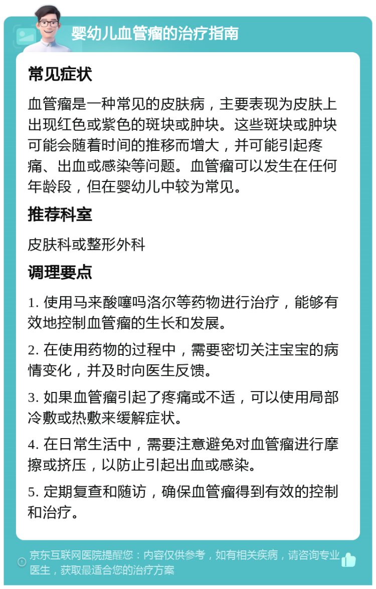 婴幼儿血管瘤的治疗指南 常见症状 血管瘤是一种常见的皮肤病，主要表现为皮肤上出现红色或紫色的斑块或肿块。这些斑块或肿块可能会随着时间的推移而增大，并可能引起疼痛、出血或感染等问题。血管瘤可以发生在任何年龄段，但在婴幼儿中较为常见。 推荐科室 皮肤科或整形外科 调理要点 1. 使用马来酸噻吗洛尔等药物进行治疗，能够有效地控制血管瘤的生长和发展。 2. 在使用药物的过程中，需要密切关注宝宝的病情变化，并及时向医生反馈。 3. 如果血管瘤引起了疼痛或不适，可以使用局部冷敷或热敷来缓解症状。 4. 在日常生活中，需要注意避免对血管瘤进行摩擦或挤压，以防止引起出血或感染。 5. 定期复查和随访，确保血管瘤得到有效的控制和治疗。