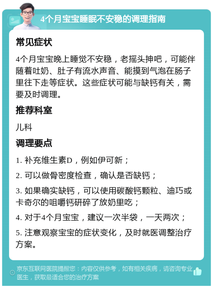 4个月宝宝睡眠不安稳的调理指南 常见症状 4个月宝宝晚上睡觉不安稳，老摇头抻吧，可能伴随着吐奶、肚子有流水声音、能摸到气泡在肠子里往下走等症状。这些症状可能与缺钙有关，需要及时调理。 推荐科室 儿科 调理要点 1. 补充维生素D，例如伊可新； 2. 可以做骨密度检查，确认是否缺钙； 3. 如果确实缺钙，可以使用碳酸钙颗粒、迪巧或卡奇尔的咀嚼钙研碎了放奶里吃； 4. 对于4个月宝宝，建议一次半袋，一天两次； 5. 注意观察宝宝的症状变化，及时就医调整治疗方案。