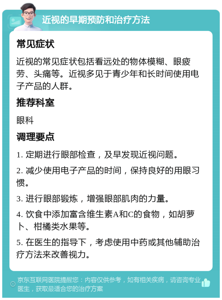 近视的早期预防和治疗方法 常见症状 近视的常见症状包括看远处的物体模糊、眼疲劳、头痛等。近视多见于青少年和长时间使用电子产品的人群。 推荐科室 眼科 调理要点 1. 定期进行眼部检查，及早发现近视问题。 2. 减少使用电子产品的时间，保持良好的用眼习惯。 3. 进行眼部锻炼，增强眼部肌肉的力量。 4. 饮食中添加富含维生素A和C的食物，如胡萝卜、柑橘类水果等。 5. 在医生的指导下，考虑使用中药或其他辅助治疗方法来改善视力。