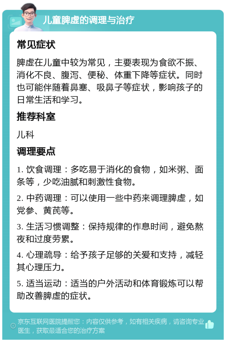 儿童脾虚的调理与治疗 常见症状 脾虚在儿童中较为常见，主要表现为食欲不振、消化不良、腹泻、便秘、体重下降等症状。同时也可能伴随着鼻塞、吸鼻子等症状，影响孩子的日常生活和学习。 推荐科室 儿科 调理要点 1. 饮食调理：多吃易于消化的食物，如米粥、面条等，少吃油腻和刺激性食物。 2. 中药调理：可以使用一些中药来调理脾虚，如党参、黄芪等。 3. 生活习惯调整：保持规律的作息时间，避免熬夜和过度劳累。 4. 心理疏导：给予孩子足够的关爱和支持，减轻其心理压力。 5. 适当运动：适当的户外活动和体育锻炼可以帮助改善脾虚的症状。