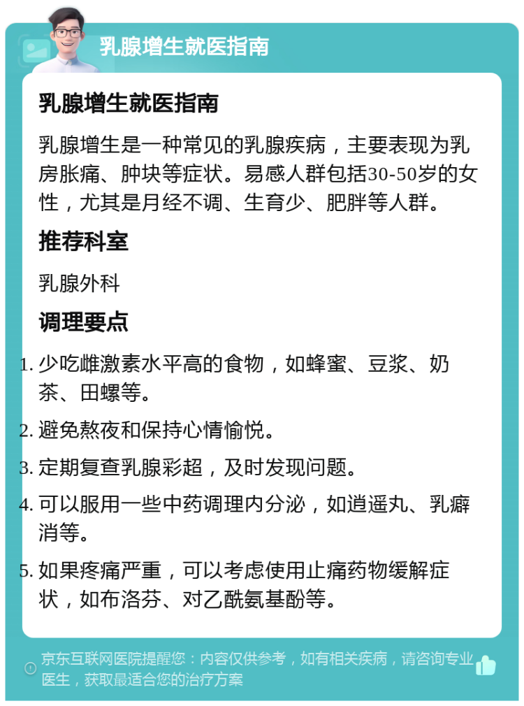 乳腺增生就医指南 乳腺增生就医指南 乳腺增生是一种常见的乳腺疾病，主要表现为乳房胀痛、肿块等症状。易感人群包括30-50岁的女性，尤其是月经不调、生育少、肥胖等人群。 推荐科室 乳腺外科 调理要点 少吃雌激素水平高的食物，如蜂蜜、豆浆、奶茶、田螺等。 避免熬夜和保持心情愉悦。 定期复查乳腺彩超，及时发现问题。 可以服用一些中药调理内分泌，如逍遥丸、乳癖消等。 如果疼痛严重，可以考虑使用止痛药物缓解症状，如布洛芬、对乙酰氨基酚等。