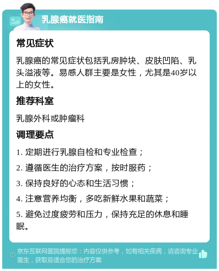 乳腺癌就医指南 常见症状 乳腺癌的常见症状包括乳房肿块、皮肤凹陷、乳头溢液等。易感人群主要是女性，尤其是40岁以上的女性。 推荐科室 乳腺外科或肿瘤科 调理要点 1. 定期进行乳腺自检和专业检查； 2. 遵循医生的治疗方案，按时服药； 3. 保持良好的心态和生活习惯； 4. 注意营养均衡，多吃新鲜水果和蔬菜； 5. 避免过度疲劳和压力，保持充足的休息和睡眠。