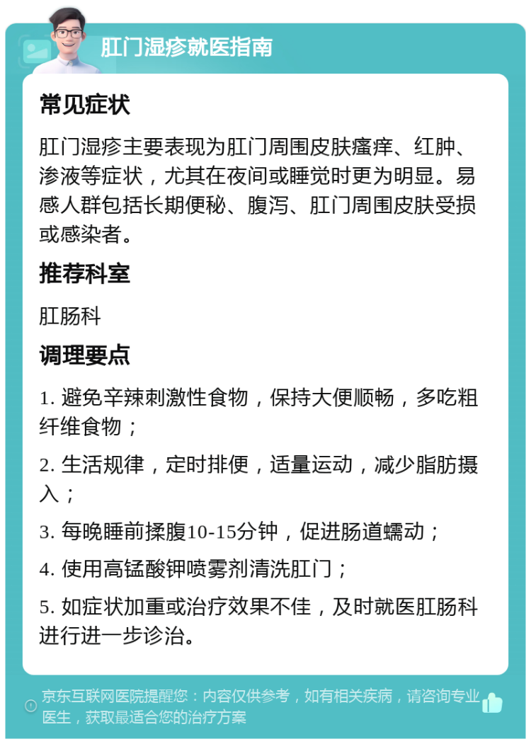 肛门湿疹就医指南 常见症状 肛门湿疹主要表现为肛门周围皮肤瘙痒、红肿、渗液等症状，尤其在夜间或睡觉时更为明显。易感人群包括长期便秘、腹泻、肛门周围皮肤受损或感染者。 推荐科室 肛肠科 调理要点 1. 避免辛辣刺激性食物，保持大便顺畅，多吃粗纤维食物； 2. 生活规律，定时排便，适量运动，减少脂肪摄入； 3. 每晚睡前揉腹10-15分钟，促进肠道蠕动； 4. 使用高锰酸钾喷雾剂清洗肛门； 5. 如症状加重或治疗效果不佳，及时就医肛肠科进行进一步诊治。