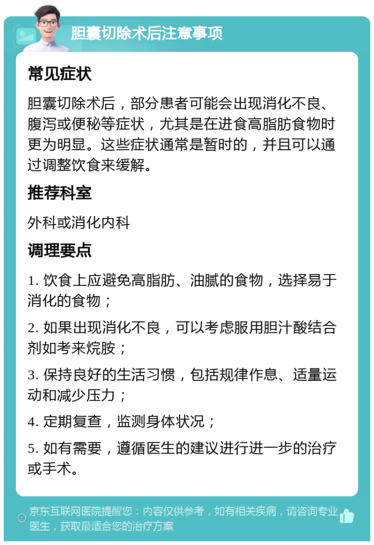 胆囊切除术后注意事项 常见症状 胆囊切除术后，部分患者可能会出现消化不良、腹泻或便秘等症状，尤其是在进食高脂肪食物时更为明显。这些症状通常是暂时的，并且可以通过调整饮食来缓解。 推荐科室 外科或消化内科 调理要点 1. 饮食上应避免高脂肪、油腻的食物，选择易于消化的食物； 2. 如果出现消化不良，可以考虑服用胆汁酸结合剂如考来烷胺； 3. 保持良好的生活习惯，包括规律作息、适量运动和减少压力； 4. 定期复查，监测身体状况； 5. 如有需要，遵循医生的建议进行进一步的治疗或手术。