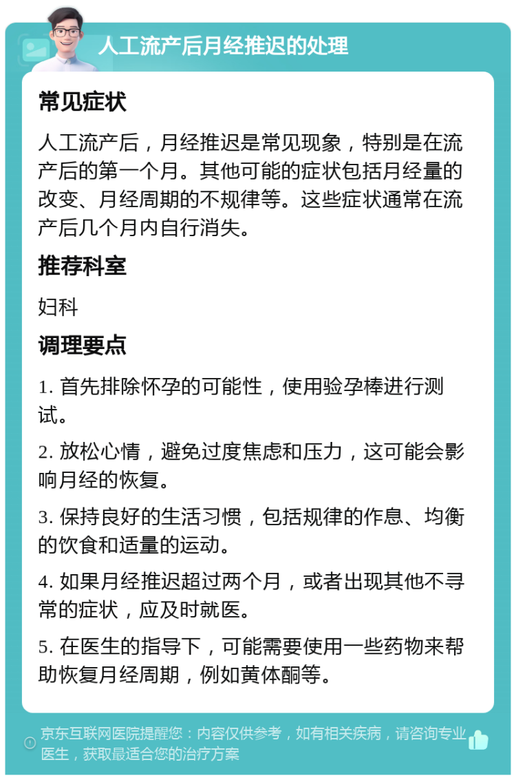 人工流产后月经推迟的处理 常见症状 人工流产后，月经推迟是常见现象，特别是在流产后的第一个月。其他可能的症状包括月经量的改变、月经周期的不规律等。这些症状通常在流产后几个月内自行消失。 推荐科室 妇科 调理要点 1. 首先排除怀孕的可能性，使用验孕棒进行测试。 2. 放松心情，避免过度焦虑和压力，这可能会影响月经的恢复。 3. 保持良好的生活习惯，包括规律的作息、均衡的饮食和适量的运动。 4. 如果月经推迟超过两个月，或者出现其他不寻常的症状，应及时就医。 5. 在医生的指导下，可能需要使用一些药物来帮助恢复月经周期，例如黄体酮等。