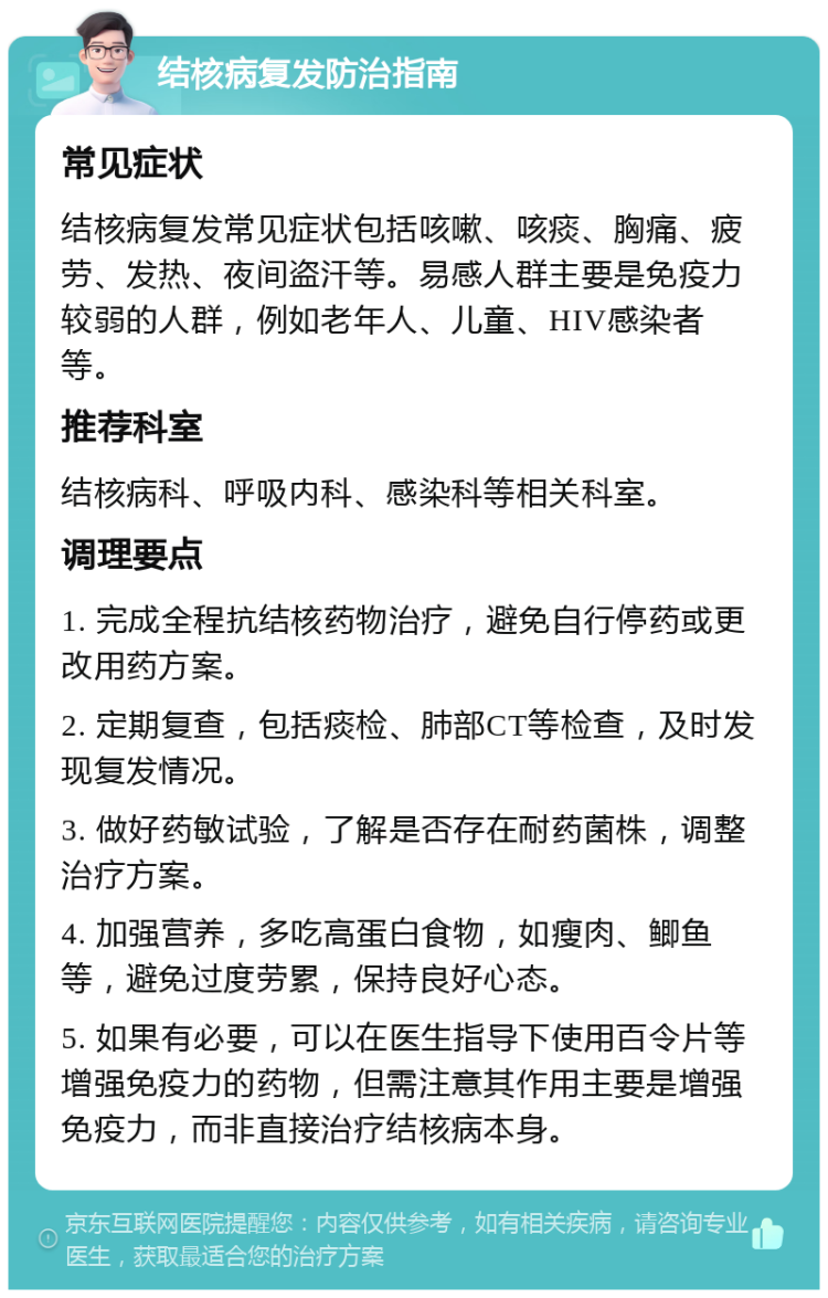 结核病复发防治指南 常见症状 结核病复发常见症状包括咳嗽、咳痰、胸痛、疲劳、发热、夜间盗汗等。易感人群主要是免疫力较弱的人群，例如老年人、儿童、HIV感染者等。 推荐科室 结核病科、呼吸内科、感染科等相关科室。 调理要点 1. 完成全程抗结核药物治疗，避免自行停药或更改用药方案。 2. 定期复查，包括痰检、肺部CT等检查，及时发现复发情况。 3. 做好药敏试验，了解是否存在耐药菌株，调整治疗方案。 4. 加强营养，多吃高蛋白食物，如瘦肉、鲫鱼等，避免过度劳累，保持良好心态。 5. 如果有必要，可以在医生指导下使用百令片等增强免疫力的药物，但需注意其作用主要是增强免疫力，而非直接治疗结核病本身。