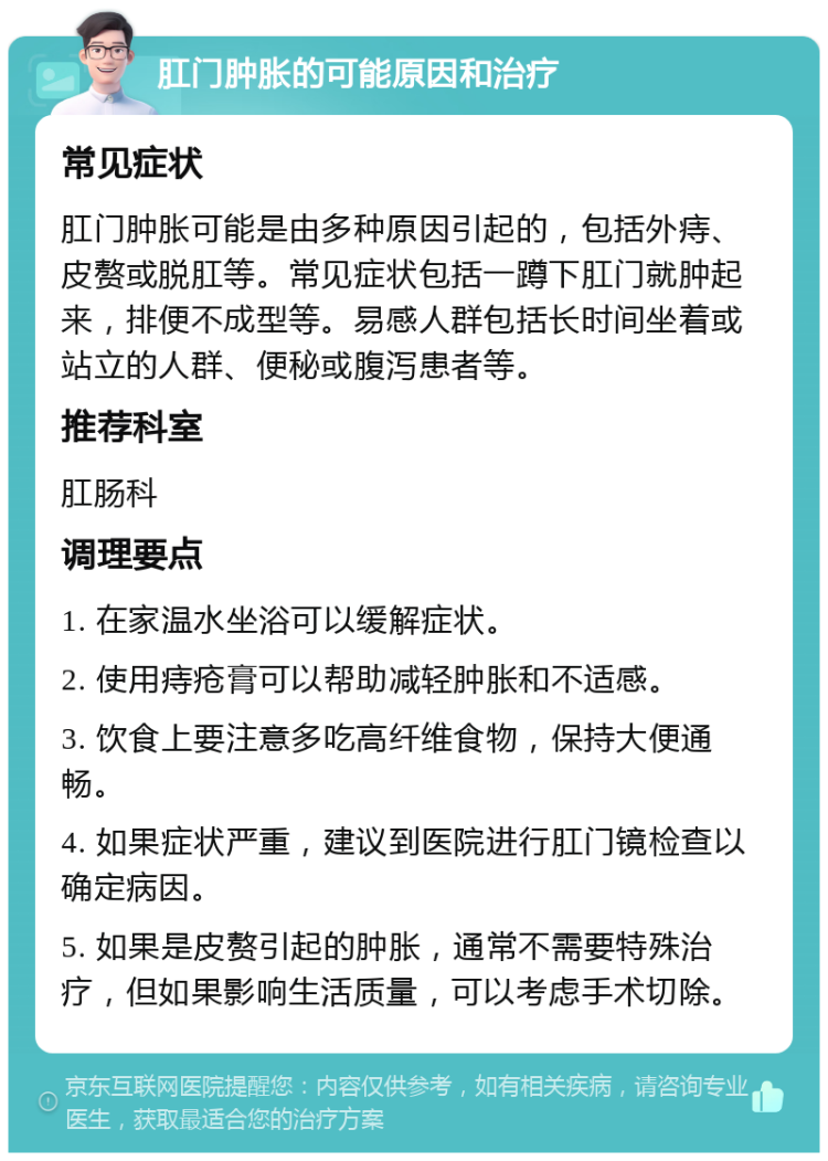 肛门肿胀的可能原因和治疗 常见症状 肛门肿胀可能是由多种原因引起的，包括外痔、皮赘或脱肛等。常见症状包括一蹲下肛门就肿起来，排便不成型等。易感人群包括长时间坐着或站立的人群、便秘或腹泻患者等。 推荐科室 肛肠科 调理要点 1. 在家温水坐浴可以缓解症状。 2. 使用痔疮膏可以帮助减轻肿胀和不适感。 3. 饮食上要注意多吃高纤维食物，保持大便通畅。 4. 如果症状严重，建议到医院进行肛门镜检查以确定病因。 5. 如果是皮赘引起的肿胀，通常不需要特殊治疗，但如果影响生活质量，可以考虑手术切除。