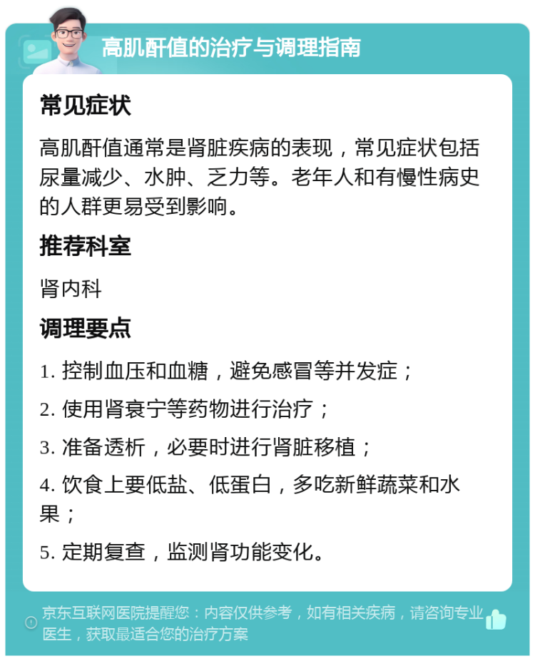 高肌酐值的治疗与调理指南 常见症状 高肌酐值通常是肾脏疾病的表现，常见症状包括尿量减少、水肿、乏力等。老年人和有慢性病史的人群更易受到影响。 推荐科室 肾内科 调理要点 1. 控制血压和血糖，避免感冒等并发症； 2. 使用肾衰宁等药物进行治疗； 3. 准备透析，必要时进行肾脏移植； 4. 饮食上要低盐、低蛋白，多吃新鲜蔬菜和水果； 5. 定期复查，监测肾功能变化。