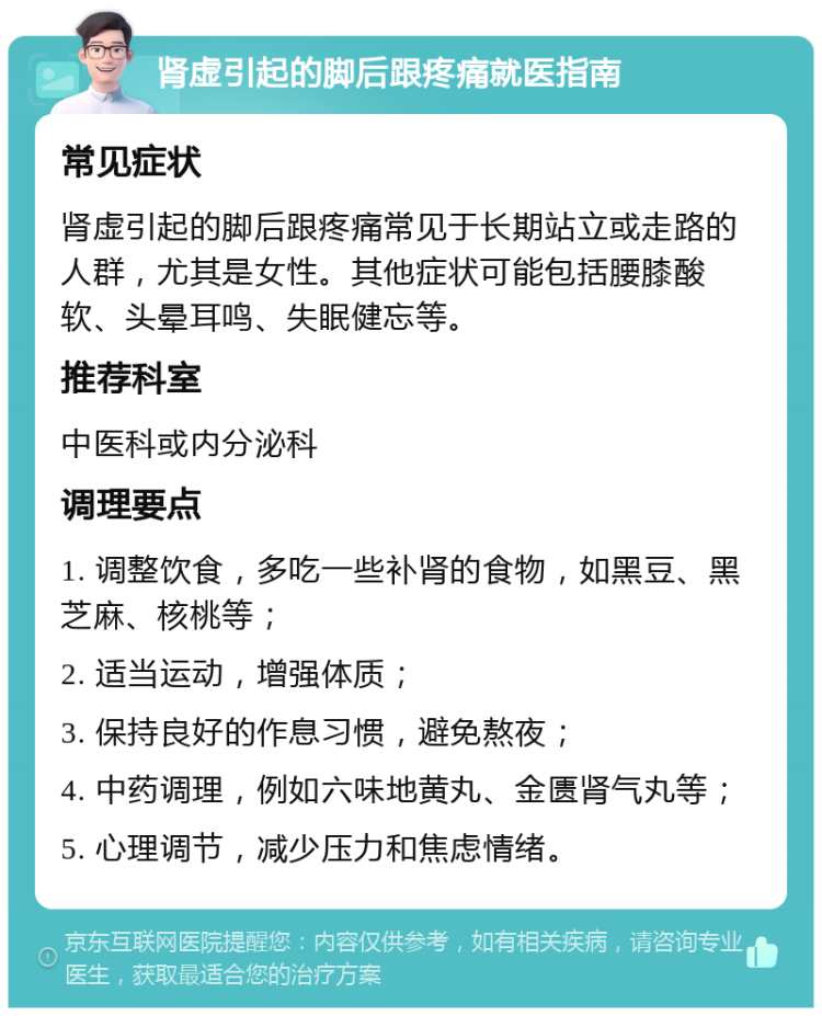 肾虚引起的脚后跟疼痛就医指南 常见症状 肾虚引起的脚后跟疼痛常见于长期站立或走路的人群，尤其是女性。其他症状可能包括腰膝酸软、头晕耳鸣、失眠健忘等。 推荐科室 中医科或内分泌科 调理要点 1. 调整饮食，多吃一些补肾的食物，如黑豆、黑芝麻、核桃等； 2. 适当运动，增强体质； 3. 保持良好的作息习惯，避免熬夜； 4. 中药调理，例如六味地黄丸、金匮肾气丸等； 5. 心理调节，减少压力和焦虑情绪。