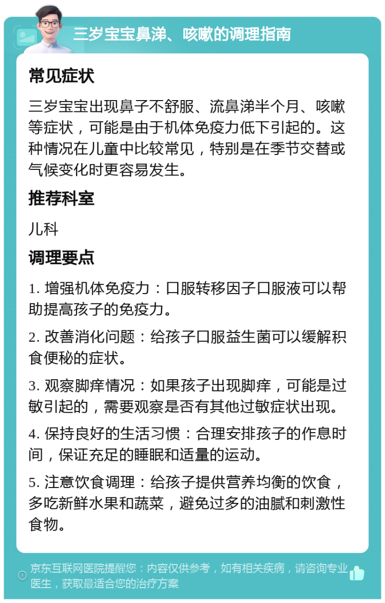 三岁宝宝鼻涕、咳嗽的调理指南 常见症状 三岁宝宝出现鼻子不舒服、流鼻涕半个月、咳嗽等症状，可能是由于机体免疫力低下引起的。这种情况在儿童中比较常见，特别是在季节交替或气候变化时更容易发生。 推荐科室 儿科 调理要点 1. 增强机体免疫力：口服转移因子口服液可以帮助提高孩子的免疫力。 2. 改善消化问题：给孩子口服益生菌可以缓解积食便秘的症状。 3. 观察脚痒情况：如果孩子出现脚痒，可能是过敏引起的，需要观察是否有其他过敏症状出现。 4. 保持良好的生活习惯：合理安排孩子的作息时间，保证充足的睡眠和适量的运动。 5. 注意饮食调理：给孩子提供营养均衡的饮食，多吃新鲜水果和蔬菜，避免过多的油腻和刺激性食物。