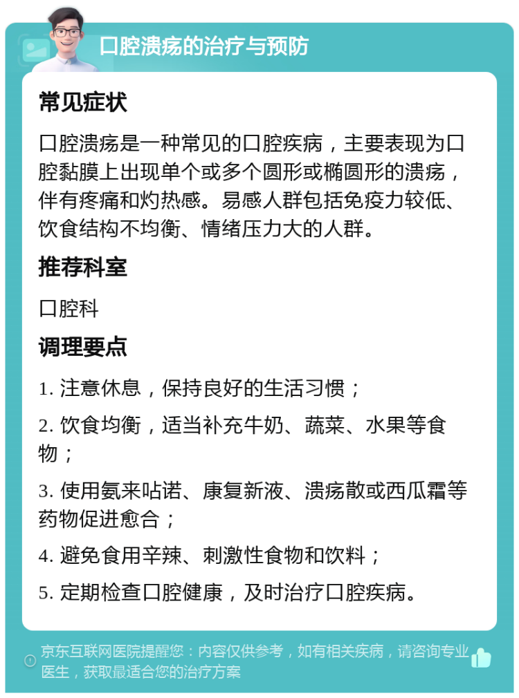 口腔溃疡的治疗与预防 常见症状 口腔溃疡是一种常见的口腔疾病，主要表现为口腔黏膜上出现单个或多个圆形或椭圆形的溃疡，伴有疼痛和灼热感。易感人群包括免疫力较低、饮食结构不均衡、情绪压力大的人群。 推荐科室 口腔科 调理要点 1. 注意休息，保持良好的生活习惯； 2. 饮食均衡，适当补充牛奶、蔬菜、水果等食物； 3. 使用氨来呫诺、康复新液、溃疡散或西瓜霜等药物促进愈合； 4. 避免食用辛辣、刺激性食物和饮料； 5. 定期检查口腔健康，及时治疗口腔疾病。