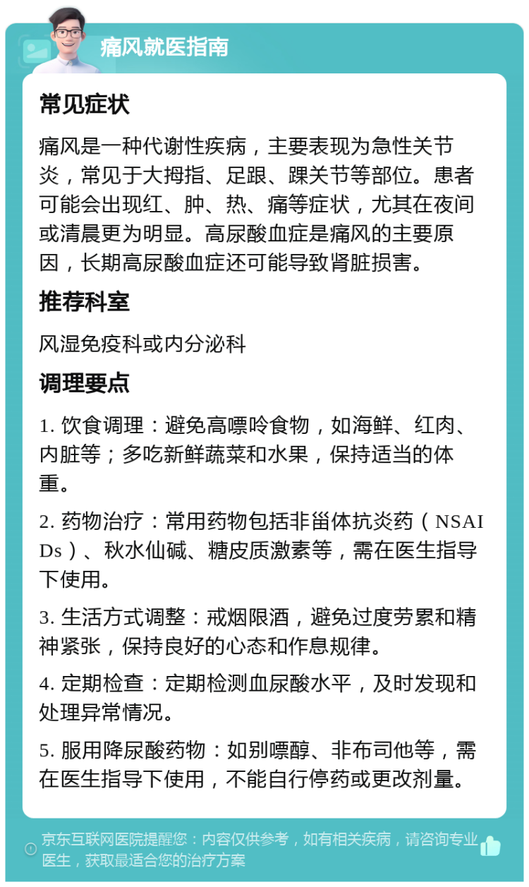 痛风就医指南 常见症状 痛风是一种代谢性疾病，主要表现为急性关节炎，常见于大拇指、足跟、踝关节等部位。患者可能会出现红、肿、热、痛等症状，尤其在夜间或清晨更为明显。高尿酸血症是痛风的主要原因，长期高尿酸血症还可能导致肾脏损害。 推荐科室 风湿免疫科或内分泌科 调理要点 1. 饮食调理：避免高嘌呤食物，如海鲜、红肉、内脏等；多吃新鲜蔬菜和水果，保持适当的体重。 2. 药物治疗：常用药物包括非甾体抗炎药（NSAIDs）、秋水仙碱、糖皮质激素等，需在医生指导下使用。 3. 生活方式调整：戒烟限酒，避免过度劳累和精神紧张，保持良好的心态和作息规律。 4. 定期检查：定期检测血尿酸水平，及时发现和处理异常情况。 5. 服用降尿酸药物：如别嘌醇、非布司他等，需在医生指导下使用，不能自行停药或更改剂量。