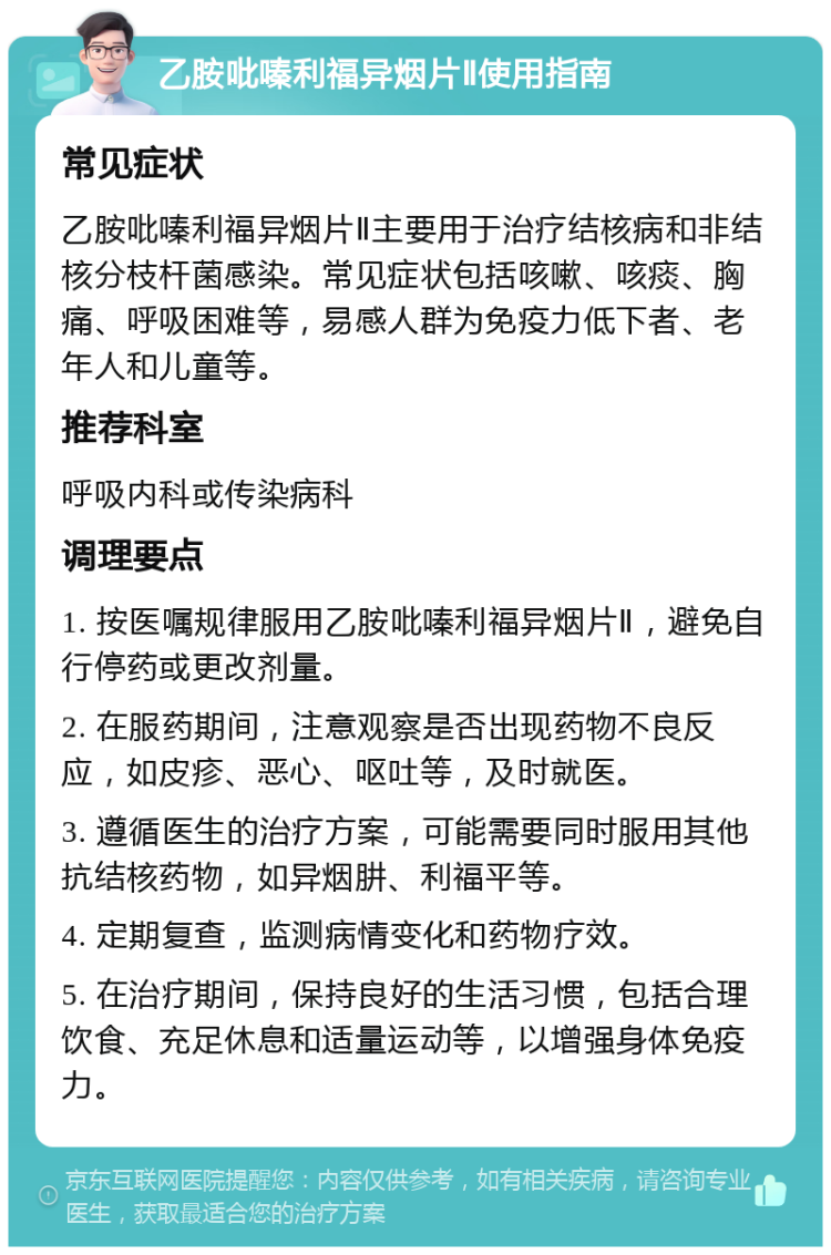 乙胺吡嗪利福异烟片Ⅱ使用指南 常见症状 乙胺吡嗪利福异烟片Ⅱ主要用于治疗结核病和非结核分枝杆菌感染。常见症状包括咳嗽、咳痰、胸痛、呼吸困难等，易感人群为免疫力低下者、老年人和儿童等。 推荐科室 呼吸内科或传染病科 调理要点 1. 按医嘱规律服用乙胺吡嗪利福异烟片Ⅱ，避免自行停药或更改剂量。 2. 在服药期间，注意观察是否出现药物不良反应，如皮疹、恶心、呕吐等，及时就医。 3. 遵循医生的治疗方案，可能需要同时服用其他抗结核药物，如异烟肼、利福平等。 4. 定期复查，监测病情变化和药物疗效。 5. 在治疗期间，保持良好的生活习惯，包括合理饮食、充足休息和适量运动等，以增强身体免疫力。