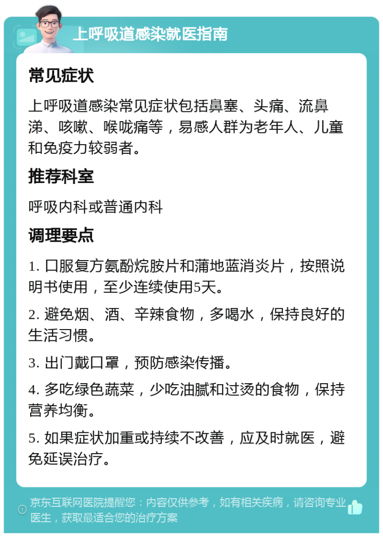 上呼吸道感染就医指南 常见症状 上呼吸道感染常见症状包括鼻塞、头痛、流鼻涕、咳嗽、喉咙痛等，易感人群为老年人、儿童和免疫力较弱者。 推荐科室 呼吸内科或普通内科 调理要点 1. 口服复方氨酚烷胺片和蒲地蓝消炎片，按照说明书使用，至少连续使用5天。 2. 避免烟、酒、辛辣食物，多喝水，保持良好的生活习惯。 3. 出门戴口罩，预防感染传播。 4. 多吃绿色蔬菜，少吃油腻和过烫的食物，保持营养均衡。 5. 如果症状加重或持续不改善，应及时就医，避免延误治疗。