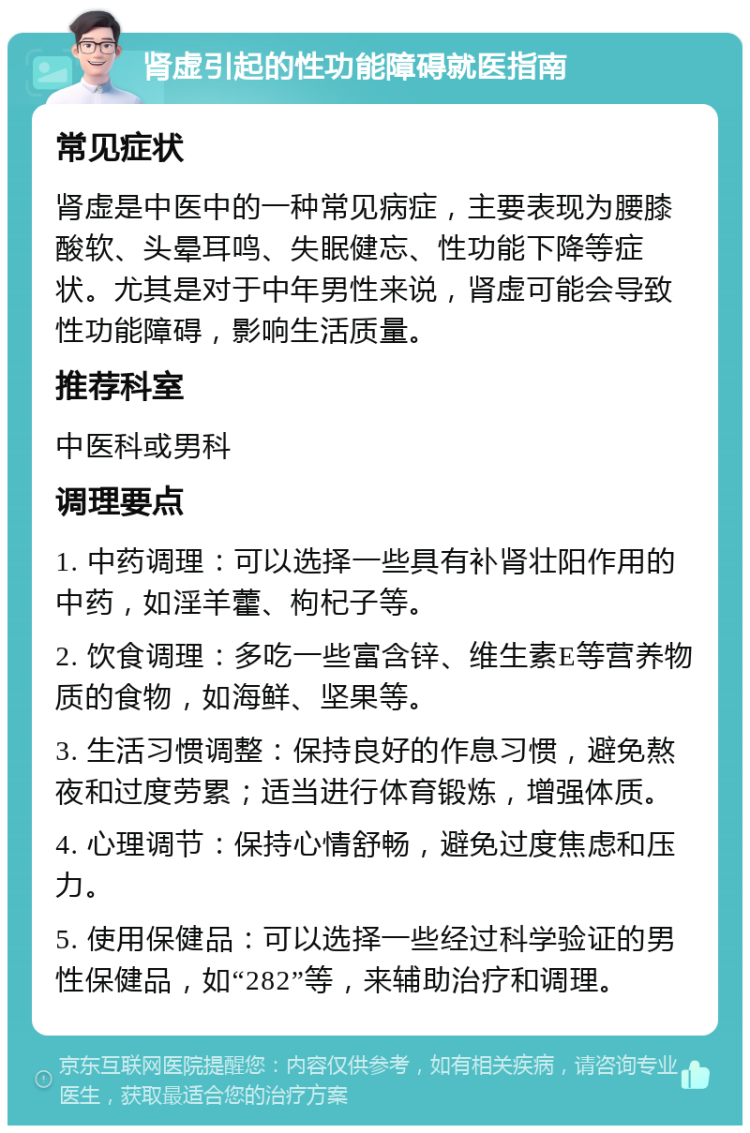 肾虚引起的性功能障碍就医指南 常见症状 肾虚是中医中的一种常见病症，主要表现为腰膝酸软、头晕耳鸣、失眠健忘、性功能下降等症状。尤其是对于中年男性来说，肾虚可能会导致性功能障碍，影响生活质量。 推荐科室 中医科或男科 调理要点 1. 中药调理：可以选择一些具有补肾壮阳作用的中药，如淫羊藿、枸杞子等。 2. 饮食调理：多吃一些富含锌、维生素E等营养物质的食物，如海鲜、坚果等。 3. 生活习惯调整：保持良好的作息习惯，避免熬夜和过度劳累；适当进行体育锻炼，增强体质。 4. 心理调节：保持心情舒畅，避免过度焦虑和压力。 5. 使用保健品：可以选择一些经过科学验证的男性保健品，如“282”等，来辅助治疗和调理。