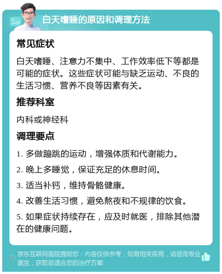 白天嗜睡的原因和调理方法 常见症状 白天嗜睡、注意力不集中、工作效率低下等都是可能的症状。这些症状可能与缺乏运动、不良的生活习惯、营养不良等因素有关。 推荐科室 内科或神经科 调理要点 1. 多做蹦跳的运动，增强体质和代谢能力。 2. 晚上多睡觉，保证充足的休息时间。 3. 适当补钙，维持骨骼健康。 4. 改善生活习惯，避免熬夜和不规律的饮食。 5. 如果症状持续存在，应及时就医，排除其他潜在的健康问题。