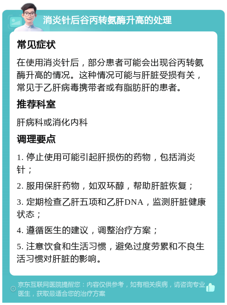 消炎针后谷丙转氨酶升高的处理 常见症状 在使用消炎针后，部分患者可能会出现谷丙转氨酶升高的情况。这种情况可能与肝脏受损有关，常见于乙肝病毒携带者或有脂肪肝的患者。 推荐科室 肝病科或消化内科 调理要点 1. 停止使用可能引起肝损伤的药物，包括消炎针； 2. 服用保肝药物，如双环醇，帮助肝脏恢复； 3. 定期检查乙肝五项和乙肝DNA，监测肝脏健康状态； 4. 遵循医生的建议，调整治疗方案； 5. 注意饮食和生活习惯，避免过度劳累和不良生活习惯对肝脏的影响。