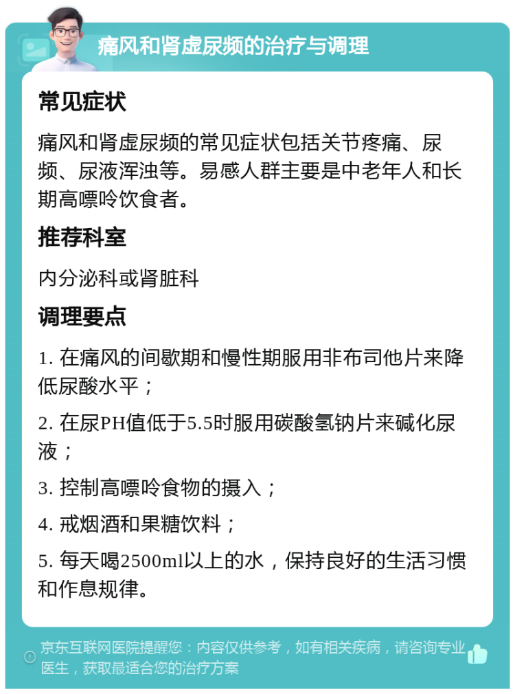 痛风和肾虚尿频的治疗与调理 常见症状 痛风和肾虚尿频的常见症状包括关节疼痛、尿频、尿液浑浊等。易感人群主要是中老年人和长期高嘌呤饮食者。 推荐科室 内分泌科或肾脏科 调理要点 1. 在痛风的间歇期和慢性期服用非布司他片来降低尿酸水平； 2. 在尿PH值低于5.5时服用碳酸氢钠片来碱化尿液； 3. 控制高嘌呤食物的摄入； 4. 戒烟酒和果糖饮料； 5. 每天喝2500ml以上的水，保持良好的生活习惯和作息规律。