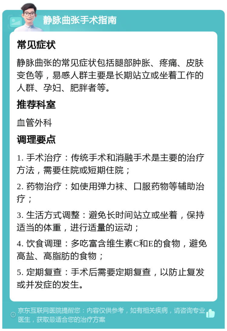 静脉曲张手术指南 常见症状 静脉曲张的常见症状包括腿部肿胀、疼痛、皮肤变色等，易感人群主要是长期站立或坐着工作的人群、孕妇、肥胖者等。 推荐科室 血管外科 调理要点 1. 手术治疗：传统手术和消融手术是主要的治疗方法，需要住院或短期住院； 2. 药物治疗：如使用弹力袜、口服药物等辅助治疗； 3. 生活方式调整：避免长时间站立或坐着，保持适当的体重，进行适量的运动； 4. 饮食调理：多吃富含维生素C和E的食物，避免高盐、高脂肪的食物； 5. 定期复查：手术后需要定期复查，以防止复发或并发症的发生。