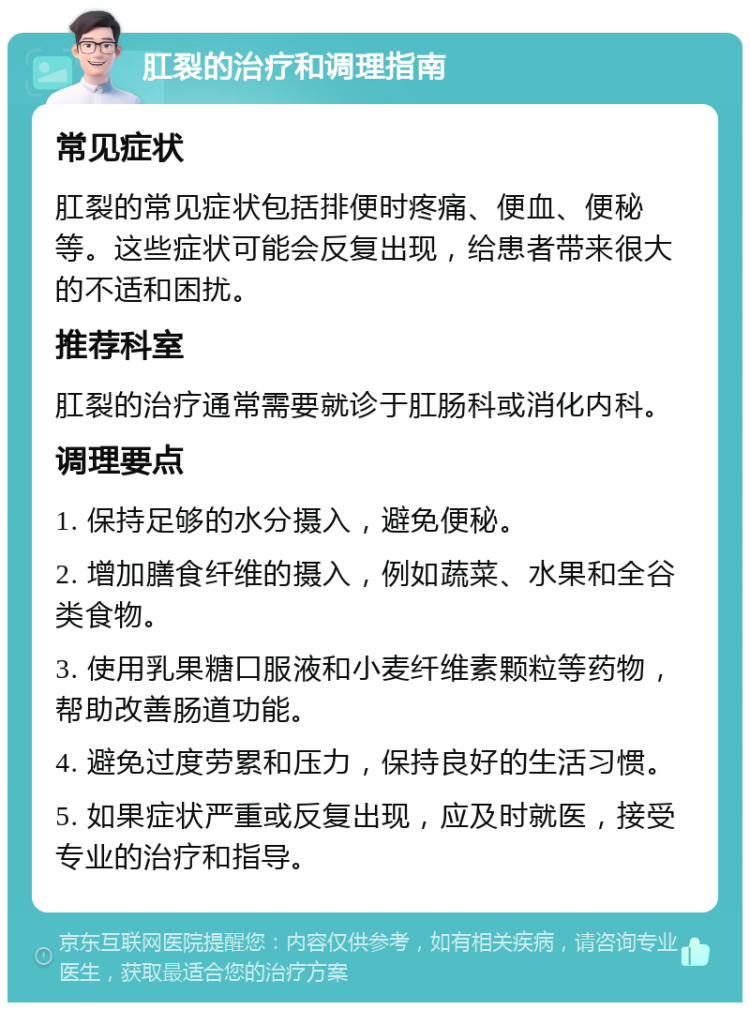 肛裂的治疗和调理指南 常见症状 肛裂的常见症状包括排便时疼痛、便血、便秘等。这些症状可能会反复出现，给患者带来很大的不适和困扰。 推荐科室 肛裂的治疗通常需要就诊于肛肠科或消化内科。 调理要点 1. 保持足够的水分摄入，避免便秘。 2. 增加膳食纤维的摄入，例如蔬菜、水果和全谷类食物。 3. 使用乳果糖口服液和小麦纤维素颗粒等药物，帮助改善肠道功能。 4. 避免过度劳累和压力，保持良好的生活习惯。 5. 如果症状严重或反复出现，应及时就医，接受专业的治疗和指导。