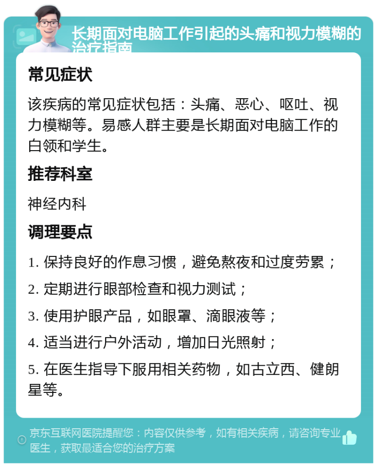 长期面对电脑工作引起的头痛和视力模糊的治疗指南 常见症状 该疾病的常见症状包括：头痛、恶心、呕吐、视力模糊等。易感人群主要是长期面对电脑工作的白领和学生。 推荐科室 神经内科 调理要点 1. 保持良好的作息习惯，避免熬夜和过度劳累； 2. 定期进行眼部检查和视力测试； 3. 使用护眼产品，如眼罩、滴眼液等； 4. 适当进行户外活动，增加日光照射； 5. 在医生指导下服用相关药物，如古立西、健朗星等。