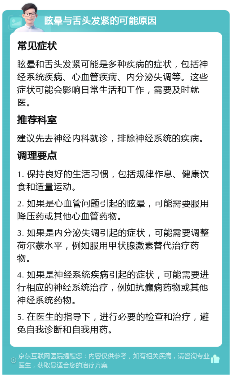 眩晕与舌头发紧的可能原因 常见症状 眩晕和舌头发紧可能是多种疾病的症状，包括神经系统疾病、心血管疾病、内分泌失调等。这些症状可能会影响日常生活和工作，需要及时就医。 推荐科室 建议先去神经内科就诊，排除神经系统的疾病。 调理要点 1. 保持良好的生活习惯，包括规律作息、健康饮食和适量运动。 2. 如果是心血管问题引起的眩晕，可能需要服用降压药或其他心血管药物。 3. 如果是内分泌失调引起的症状，可能需要调整荷尔蒙水平，例如服用甲状腺激素替代治疗药物。 4. 如果是神经系统疾病引起的症状，可能需要进行相应的神经系统治疗，例如抗癫痫药物或其他神经系统药物。 5. 在医生的指导下，进行必要的检查和治疗，避免自我诊断和自我用药。