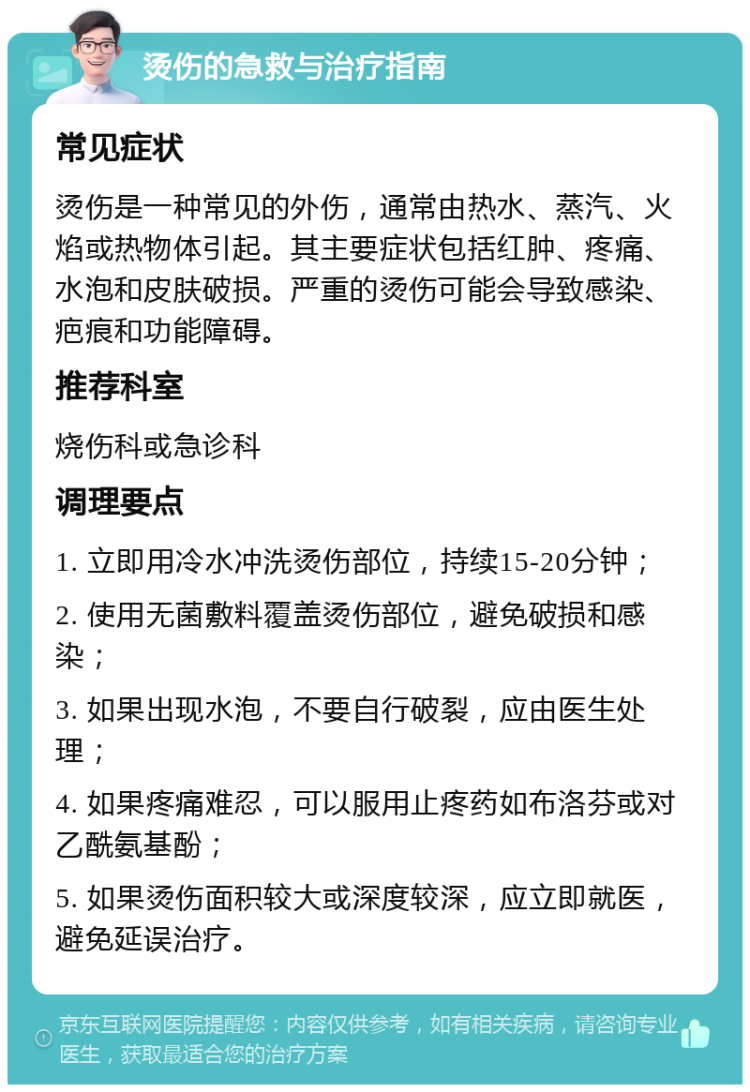 烫伤的急救与治疗指南 常见症状 烫伤是一种常见的外伤，通常由热水、蒸汽、火焰或热物体引起。其主要症状包括红肿、疼痛、水泡和皮肤破损。严重的烫伤可能会导致感染、疤痕和功能障碍。 推荐科室 烧伤科或急诊科 调理要点 1. 立即用冷水冲洗烫伤部位，持续15-20分钟； 2. 使用无菌敷料覆盖烫伤部位，避免破损和感染； 3. 如果出现水泡，不要自行破裂，应由医生处理； 4. 如果疼痛难忍，可以服用止疼药如布洛芬或对乙酰氨基酚； 5. 如果烫伤面积较大或深度较深，应立即就医，避免延误治疗。