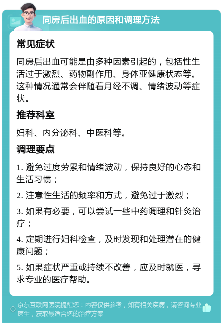 同房后出血的原因和调理方法 常见症状 同房后出血可能是由多种因素引起的，包括性生活过于激烈、药物副作用、身体亚健康状态等。这种情况通常会伴随着月经不调、情绪波动等症状。 推荐科室 妇科、内分泌科、中医科等。 调理要点 1. 避免过度劳累和情绪波动，保持良好的心态和生活习惯； 2. 注意性生活的频率和方式，避免过于激烈； 3. 如果有必要，可以尝试一些中药调理和针灸治疗； 4. 定期进行妇科检查，及时发现和处理潜在的健康问题； 5. 如果症状严重或持续不改善，应及时就医，寻求专业的医疗帮助。