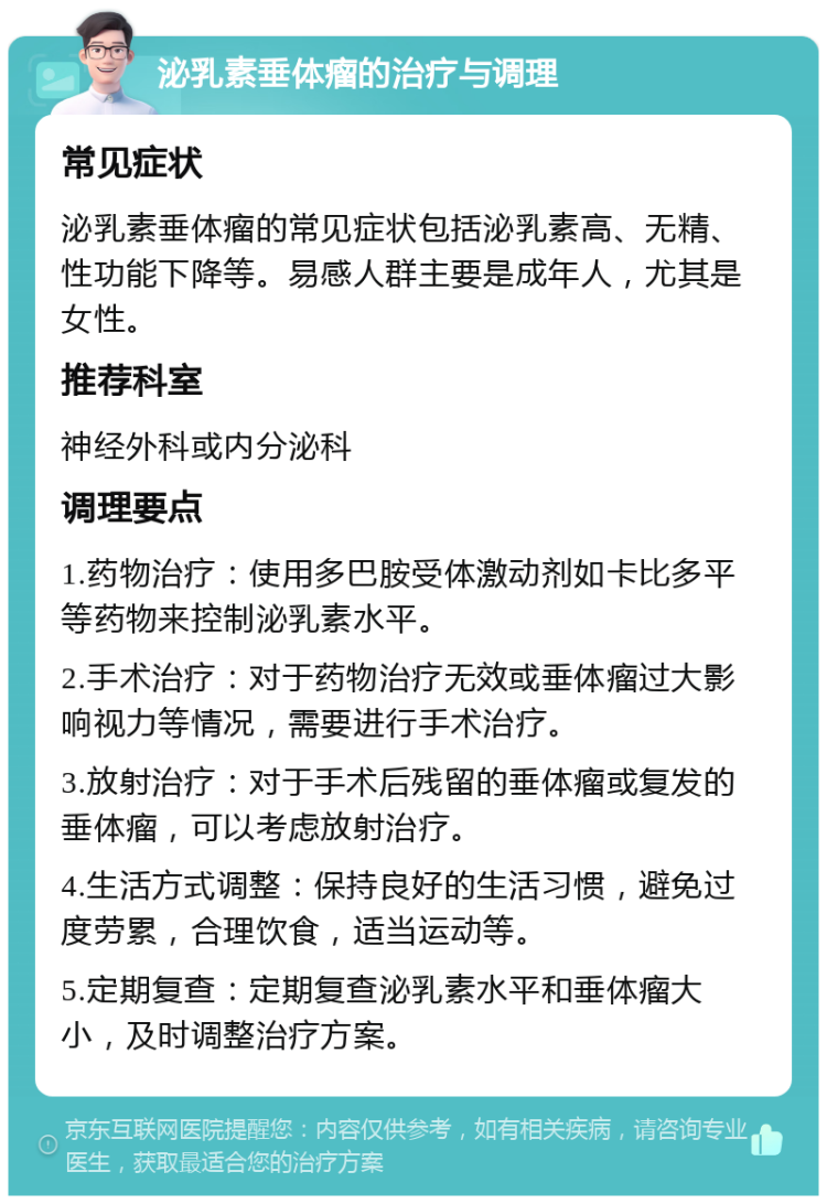 泌乳素垂体瘤的治疗与调理 常见症状 泌乳素垂体瘤的常见症状包括泌乳素高、无精、性功能下降等。易感人群主要是成年人，尤其是女性。 推荐科室 神经外科或内分泌科 调理要点 1.药物治疗：使用多巴胺受体激动剂如卡比多平等药物来控制泌乳素水平。 2.手术治疗：对于药物治疗无效或垂体瘤过大影响视力等情况，需要进行手术治疗。 3.放射治疗：对于手术后残留的垂体瘤或复发的垂体瘤，可以考虑放射治疗。 4.生活方式调整：保持良好的生活习惯，避免过度劳累，合理饮食，适当运动等。 5.定期复查：定期复查泌乳素水平和垂体瘤大小，及时调整治疗方案。