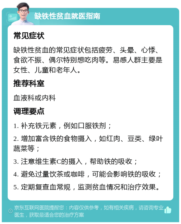 缺铁性贫血就医指南 常见症状 缺铁性贫血的常见症状包括疲劳、头晕、心悸、食欲不振、偶尔特别想吃肉等。易感人群主要是女性、儿童和老年人。 推荐科室 血液科或内科 调理要点 1. 补充铁元素，例如口服铁剂； 2. 增加富含铁的食物摄入，如红肉、豆类、绿叶蔬菜等； 3. 注意维生素C的摄入，帮助铁的吸收； 4. 避免过量饮茶或咖啡，可能会影响铁的吸收； 5. 定期复查血常规，监测贫血情况和治疗效果。