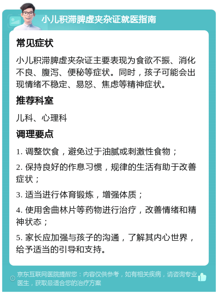 小儿积滞脾虚夹杂证就医指南 常见症状 小儿积滞脾虚夹杂证主要表现为食欲不振、消化不良、腹泻、便秘等症状。同时，孩子可能会出现情绪不稳定、易怒、焦虑等精神症状。 推荐科室 儿科、心理科 调理要点 1. 调整饮食，避免过于油腻或刺激性食物； 2. 保持良好的作息习惯，规律的生活有助于改善症状； 3. 适当进行体育锻炼，增强体质； 4. 使用舍曲林片等药物进行治疗，改善情绪和精神状态； 5. 家长应加强与孩子的沟通，了解其内心世界，给予适当的引导和支持。