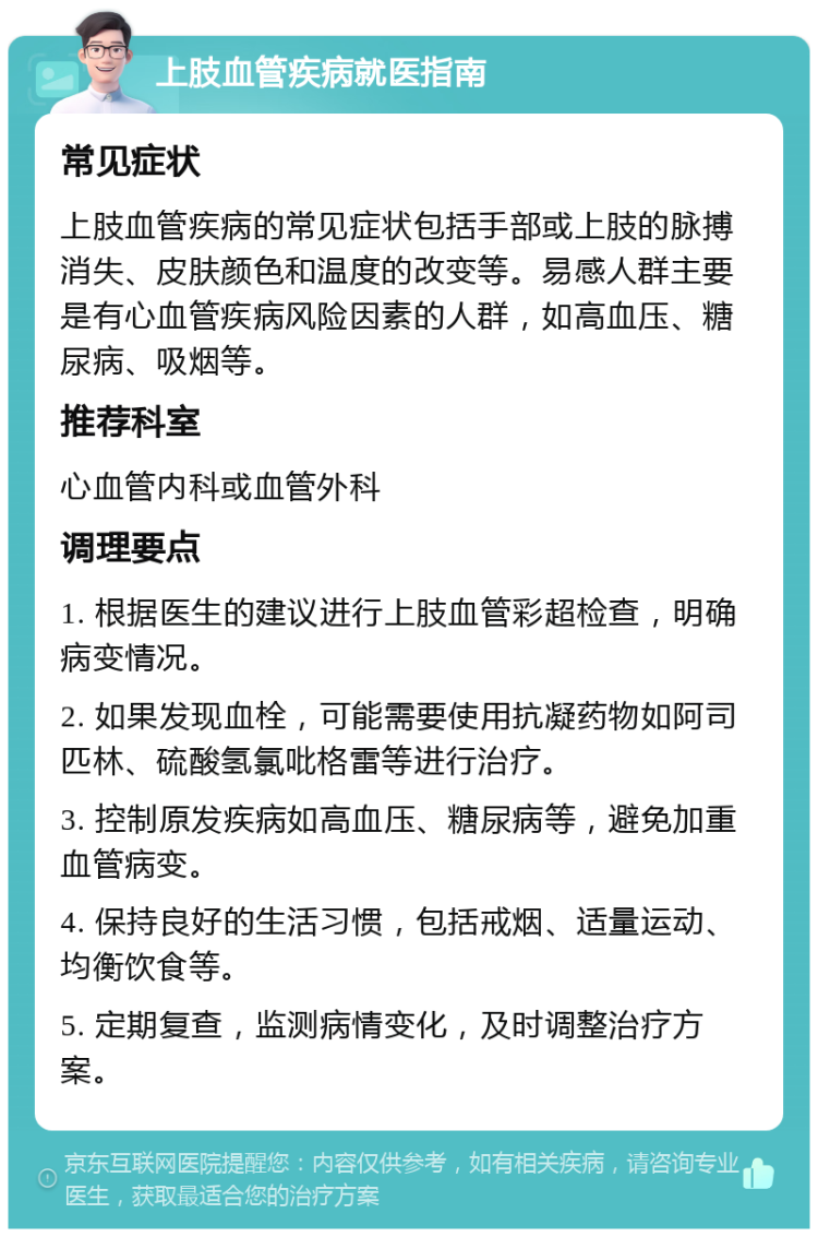 上肢血管疾病就医指南 常见症状 上肢血管疾病的常见症状包括手部或上肢的脉搏消失、皮肤颜色和温度的改变等。易感人群主要是有心血管疾病风险因素的人群，如高血压、糖尿病、吸烟等。 推荐科室 心血管内科或血管外科 调理要点 1. 根据医生的建议进行上肢血管彩超检查，明确病变情况。 2. 如果发现血栓，可能需要使用抗凝药物如阿司匹林、硫酸氢氯吡格雷等进行治疗。 3. 控制原发疾病如高血压、糖尿病等，避免加重血管病变。 4. 保持良好的生活习惯，包括戒烟、适量运动、均衡饮食等。 5. 定期复查，监测病情变化，及时调整治疗方案。