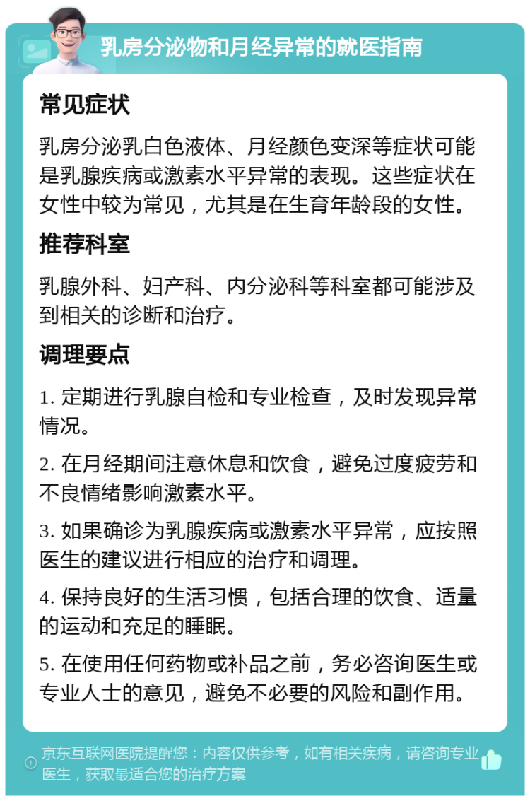 乳房分泌物和月经异常的就医指南 常见症状 乳房分泌乳白色液体、月经颜色变深等症状可能是乳腺疾病或激素水平异常的表现。这些症状在女性中较为常见，尤其是在生育年龄段的女性。 推荐科室 乳腺外科、妇产科、内分泌科等科室都可能涉及到相关的诊断和治疗。 调理要点 1. 定期进行乳腺自检和专业检查，及时发现异常情况。 2. 在月经期间注意休息和饮食，避免过度疲劳和不良情绪影响激素水平。 3. 如果确诊为乳腺疾病或激素水平异常，应按照医生的建议进行相应的治疗和调理。 4. 保持良好的生活习惯，包括合理的饮食、适量的运动和充足的睡眠。 5. 在使用任何药物或补品之前，务必咨询医生或专业人士的意见，避免不必要的风险和副作用。