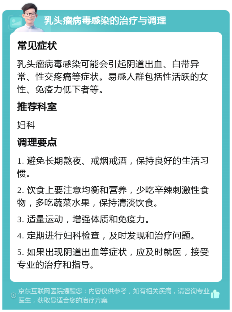 乳头瘤病毒感染的治疗与调理 常见症状 乳头瘤病毒感染可能会引起阴道出血、白带异常、性交疼痛等症状。易感人群包括性活跃的女性、免疫力低下者等。 推荐科室 妇科 调理要点 1. 避免长期熬夜、戒烟戒酒，保持良好的生活习惯。 2. 饮食上要注意均衡和营养，少吃辛辣刺激性食物，多吃蔬菜水果，保持清淡饮食。 3. 适量运动，增强体质和免疫力。 4. 定期进行妇科检查，及时发现和治疗问题。 5. 如果出现阴道出血等症状，应及时就医，接受专业的治疗和指导。