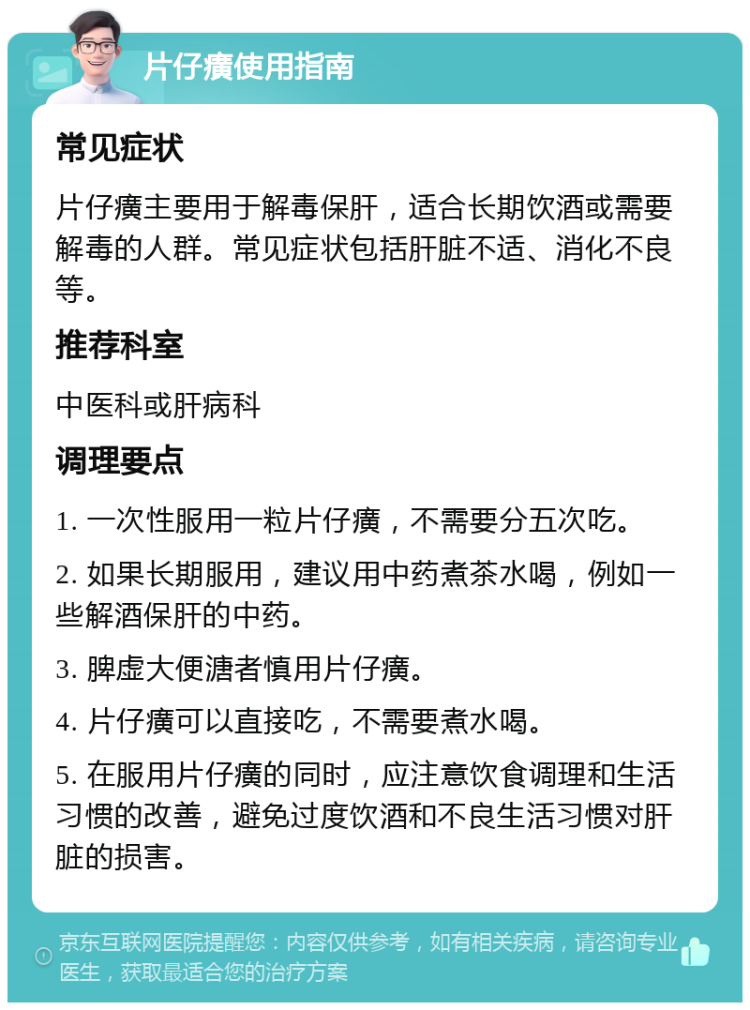 片仔癀使用指南 常见症状 片仔癀主要用于解毒保肝，适合长期饮酒或需要解毒的人群。常见症状包括肝脏不适、消化不良等。 推荐科室 中医科或肝病科 调理要点 1. 一次性服用一粒片仔癀，不需要分五次吃。 2. 如果长期服用，建议用中药煮茶水喝，例如一些解酒保肝的中药。 3. 脾虚大便溏者慎用片仔癀。 4. 片仔癀可以直接吃，不需要煮水喝。 5. 在服用片仔癀的同时，应注意饮食调理和生活习惯的改善，避免过度饮酒和不良生活习惯对肝脏的损害。