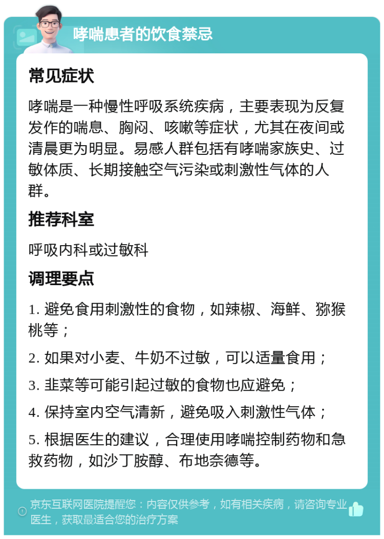 哮喘患者的饮食禁忌 常见症状 哮喘是一种慢性呼吸系统疾病，主要表现为反复发作的喘息、胸闷、咳嗽等症状，尤其在夜间或清晨更为明显。易感人群包括有哮喘家族史、过敏体质、长期接触空气污染或刺激性气体的人群。 推荐科室 呼吸内科或过敏科 调理要点 1. 避免食用刺激性的食物，如辣椒、海鲜、猕猴桃等； 2. 如果对小麦、牛奶不过敏，可以适量食用； 3. 韭菜等可能引起过敏的食物也应避免； 4. 保持室内空气清新，避免吸入刺激性气体； 5. 根据医生的建议，合理使用哮喘控制药物和急救药物，如沙丁胺醇、布地奈德等。