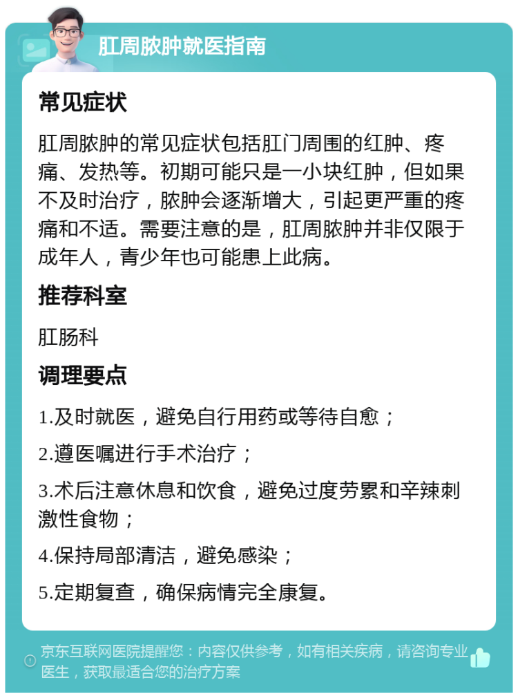 肛周脓肿就医指南 常见症状 肛周脓肿的常见症状包括肛门周围的红肿、疼痛、发热等。初期可能只是一小块红肿，但如果不及时治疗，脓肿会逐渐增大，引起更严重的疼痛和不适。需要注意的是，肛周脓肿并非仅限于成年人，青少年也可能患上此病。 推荐科室 肛肠科 调理要点 1.及时就医，避免自行用药或等待自愈； 2.遵医嘱进行手术治疗； 3.术后注意休息和饮食，避免过度劳累和辛辣刺激性食物； 4.保持局部清洁，避免感染； 5.定期复查，确保病情完全康复。