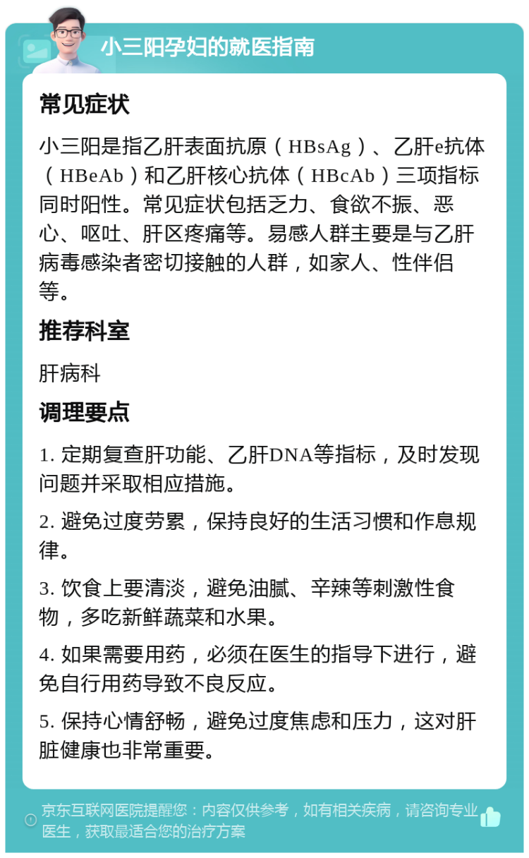 小三阳孕妇的就医指南 常见症状 小三阳是指乙肝表面抗原（HBsAg）、乙肝e抗体（HBeAb）和乙肝核心抗体（HBcAb）三项指标同时阳性。常见症状包括乏力、食欲不振、恶心、呕吐、肝区疼痛等。易感人群主要是与乙肝病毒感染者密切接触的人群，如家人、性伴侣等。 推荐科室 肝病科 调理要点 1. 定期复查肝功能、乙肝DNA等指标，及时发现问题并采取相应措施。 2. 避免过度劳累，保持良好的生活习惯和作息规律。 3. 饮食上要清淡，避免油腻、辛辣等刺激性食物，多吃新鲜蔬菜和水果。 4. 如果需要用药，必须在医生的指导下进行，避免自行用药导致不良反应。 5. 保持心情舒畅，避免过度焦虑和压力，这对肝脏健康也非常重要。